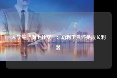 大学生“向上社交”:功利工具还是成长利器